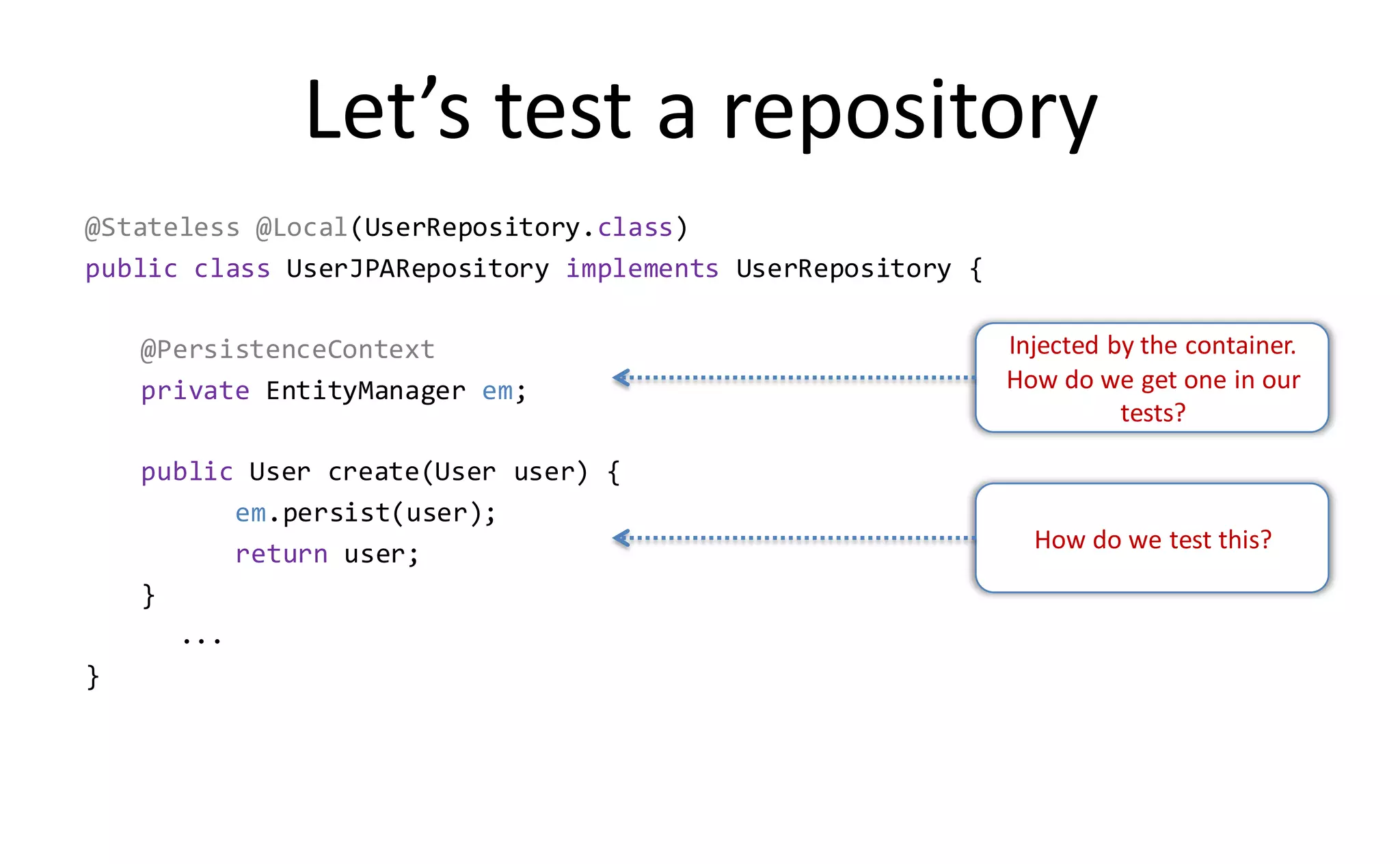 Let’s test a repository
@Stateless @Local(UserRepository.class)
public class UserJPARepository implements UserRepository {

    @PersistenceContext                                      Injected by the container.
    private EntityManager em;                                How do we get one in our
                                                                       tests?

    public User create(User user) {
          em.persist(user);
                                                               How do we test this?
          return user;
    }
      ...
}
 