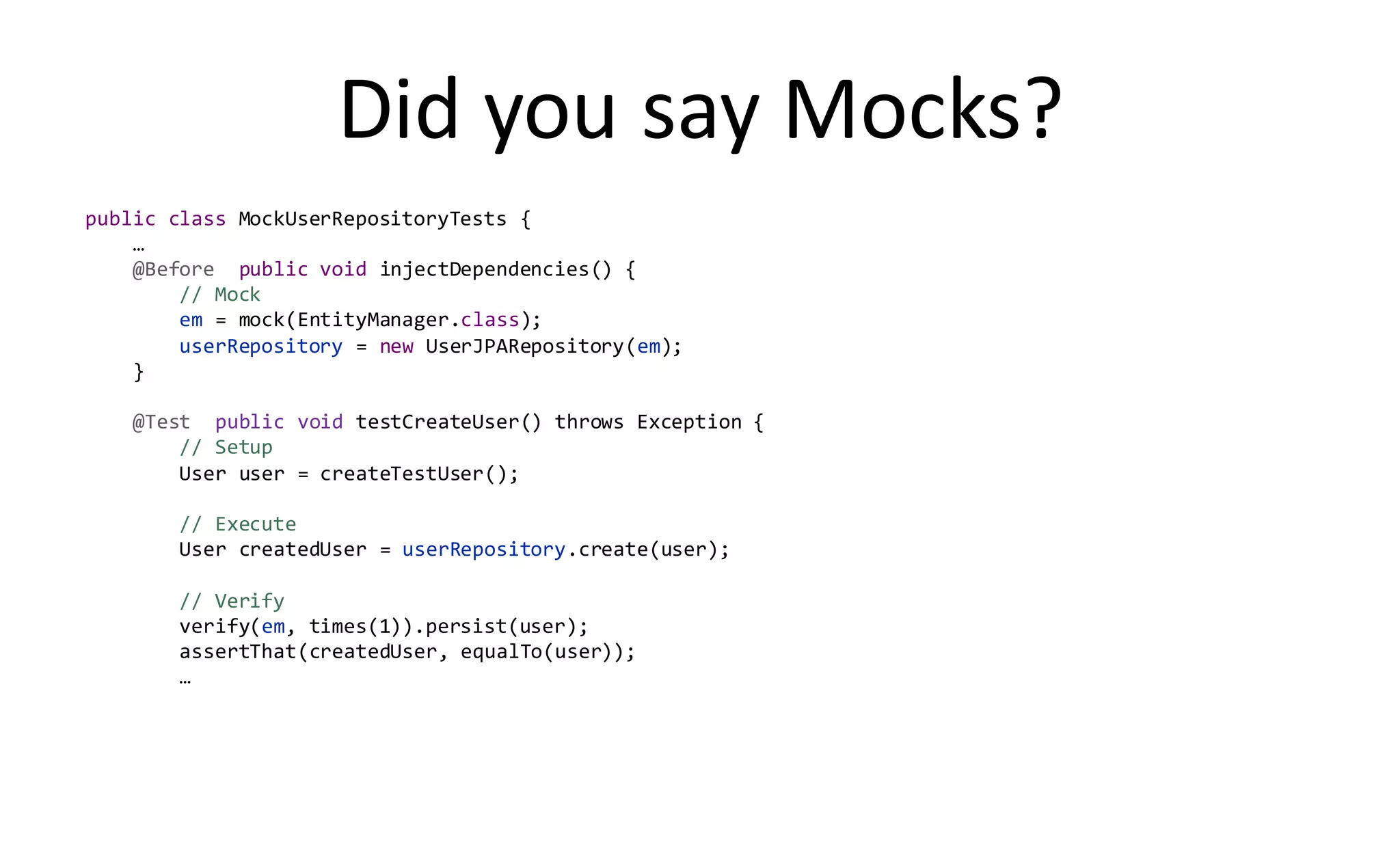 Did you say Mocks?
public class MockUserRepositoryTests {
    …
    @Before public void injectDependencies() {
        // Mock
        em = mock(EntityManager.class);
        userRepository = new UserJPARepository(em);
    }

    @Test public void testCreateUser() throws Exception {
        // Setup
        User user = createTestUser();

        // Execute
        User createdUser = userRepository.create(user);

        // Verify
        verify(em, times(1)).persist(user);
        assertThat(createdUser, equalTo(user));
        …
 