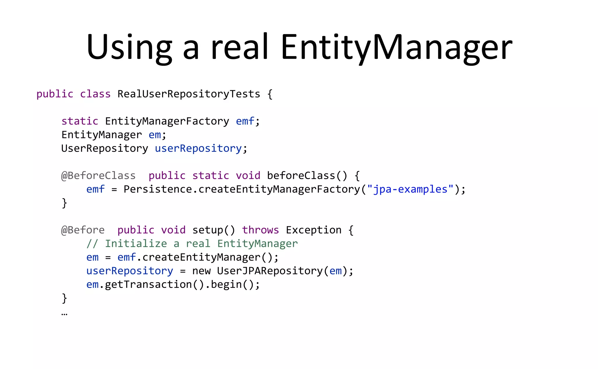 Using a real EntityManager
public class RealUserRepositoryTests {

   static EntityManagerFactory emf;
   EntityManager em;
   UserRepository userRepository;

   @BeforeClass public static void beforeClass() {
       emf = Persistence.createEntityManagerFactory("jpa-examples");
   }

   @Before public void setup() throws Exception {
       // Initialize a real EntityManager
       em = emf.createEntityManager();
       userRepository = new UserJPARepository(em);
       em.getTransaction().begin();
   }
   …
 