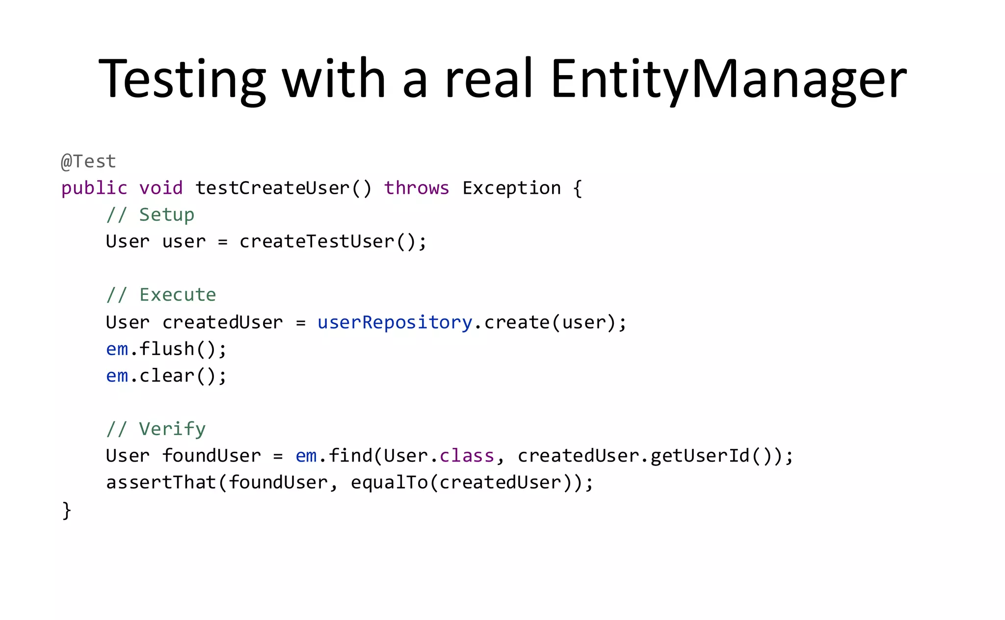 Testing with a real EntityManager
@Test
public void testCreateUser() throws Exception {
    // Setup
    User user = createTestUser();

    // Execute
    User createdUser = userRepository.create(user);
    em.flush();
    em.clear();

    // Verify
    User foundUser = em.find(User.class, createdUser.getUserId());
    assertThat(foundUser, equalTo(createdUser));
}
 