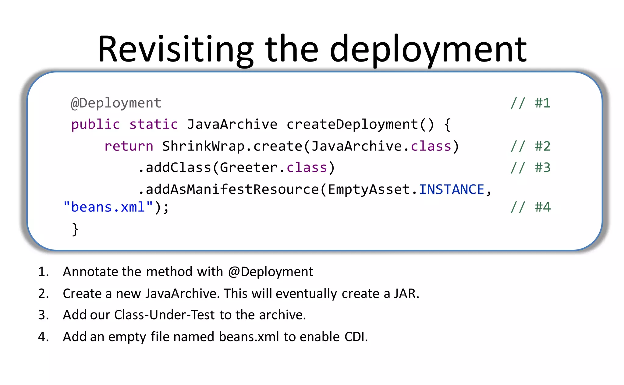 Revisiting the deployment
      @Deployment                                                   // #1
      public static JavaArchive createDeployment() {
          return ShrinkWrap.create(JavaArchive.class)               // #2
              .addClass(Greeter.class)                              // #3
              .addAsManifestResource(EmptyAsset.INSTANCE,
     "beans.xml");                                                  // #4
      }

1.   Annotate the method with @Deployment
2.   Create a new JavaArchive. This will eventually create a JAR.
3.   Add our Class-Under-Test to the archive.
4.   Add an empty file named beans.xml to enable CDI.
 