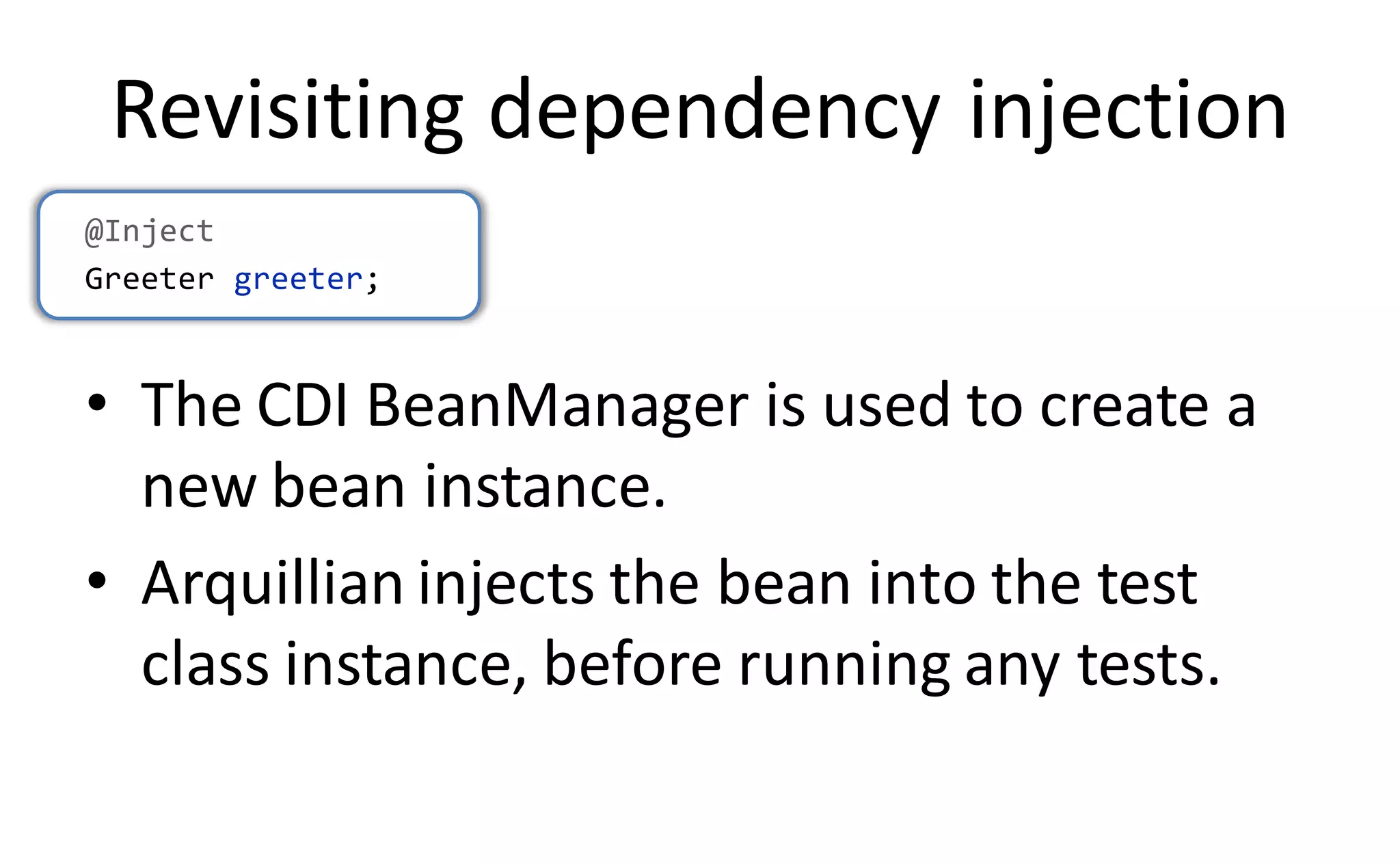 Revisiting dependency injection
@Inject
Greeter greeter;



• The CDI BeanManager is used to create a
  new bean instance.
• Arquillian injects the bean into the test
  class instance, before running any tests.
 