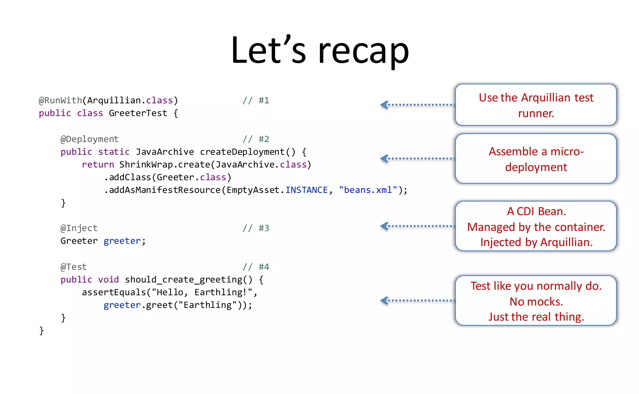 Let’s recap
@RunWith(Arquillian.class)           // #1                                Use the Arquillian test
public class GreeterTest {                                                       runner.
    @Deployment                       // #2
    public static JavaArchive createDeployment() {                          Assemble a micro-
        return ShrinkWrap.create(JavaArchive.class)                            deployment
            .addClass(Greeter.class)
            .addAsManifestResource(EmptyAsset.INSTANCE, "beans.xml");
    }
                                                                               A CDI Bean.
    @Inject                          // #3                              Managed by the container.
    Greeter greeter;                                                     Injected by Arquillian.
    @Test                             // #4
    public void should_create_greeting() {
        assertEquals("Hello, Earthling!",
                                                                        Test like you normally do.
            greeter.greet("Earthling"));                                         No mocks.
    }                                                                       Just the real thing.
}
 