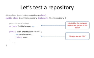 Let’s test a repository
@Stateless @Local(UserRepository.class)
public class UserJPARepository implements UserRepository {

    @PersistenceContext                                      Injected by the container.
    private EntityManager em;                                How do we get one in our
                                                                       tests?

    public User create(User user) {
          em.persist(user);
                                                               How do we test this?
          return user;
    }
      ...
}
 