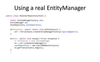 Using a real EntityManager
public class RealUserRepositoryTests {

   static EntityManagerFactory emf;
   EntityManager em;
   UserRepository userRepository;

   @BeforeClass public static void beforeClass() {
       emf = Persistence.createEntityManagerFactory("jpa-examples");
   }

   @Before public void setup() throws Exception {
       // Initialize a real EntityManager
       em = emf.createEntityManager();
       userRepository = new UserJPARepository(em);
       em.getTransaction().begin();
   }
   …
 