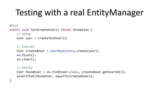 Testing with a real EntityManager
@Test
public void testCreateUser() throws Exception {
    // Setup
    User user = createTestUser();

    // Execute
    User createdUser = userRepository.create(user);
    em.flush();
    em.clear();

    // Verify
    User foundUser = em.find(User.class, createdUser.getUserId());
    assertThat(foundUser, equalTo(createdUser));
}
 