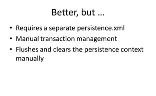 Better, but …
• Requires a separate persistence.xml
• Manual transaction management
• Flushes and clears the persistence context
  manually
 