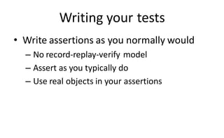 Writing your tests
• Write assertions as you normally would
  – No record-replay-verify model
  – Assert as you typically do
  – Use real objects in your assertions
 