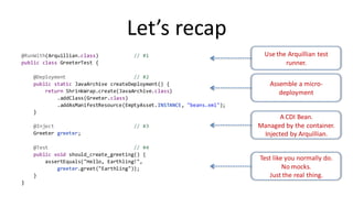 Let’s recap
@RunWith(Arquillian.class)           // #1                                Use the Arquillian test
public class GreeterTest {                                                       runner.
    @Deployment                       // #2
    public static JavaArchive createDeployment() {                          Assemble a micro-
        return ShrinkWrap.create(JavaArchive.class)                            deployment
            .addClass(Greeter.class)
            .addAsManifestResource(EmptyAsset.INSTANCE, "beans.xml");
    }
                                                                               A CDI Bean.
    @Inject                          // #3                              Managed by the container.
    Greeter greeter;                                                     Injected by Arquillian.
    @Test                             // #4
    public void should_create_greeting() {
        assertEquals("Hello, Earthling!",
                                                                        Test like you normally do.
            greeter.greet("Earthling"));                                         No mocks.
    }                                                                       Just the real thing.
}
 