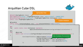 @alexsotob
Arquillian Cube DSL
@RunWith(SpringRunner.class)
@SpringBootTest(classes = PingPongController.class, webEnvironment = RANDOM_PORT)
@ContextConfiguration(initializers = PingPongSpringBootTest.Initializer.class)
public class PingPongSpringBootTest {
@ClassRule
public static ContainerDslRule redis = new ContainerDslRule("redis:3.2.6")
.withPortBinding(6379);
@Autowired
TestRestTemplate restTemplate;
@Test
public void should_get_data_from_redis() {
}
27
Spring Boot Test
Custom Initializer
Container Deﬁnition
public static class Initializer implements
ApplicationContextInitializer<ConfigurableApplicationContext> {
@Override
public void initialize(ConfigurableApplicationContext configurableApplicationContext) {
EnvironmentTestUtils.addEnvironment("testcontainers",
configurableApplicationContext.getEnvironment(),
"spring.redis.host=" + redis.getIpAddress(),
"spring.redis.port=" + redis.getBindPort(6379)
);
Sets Container Environment
 