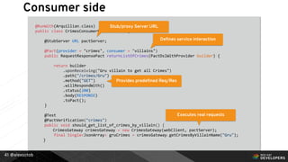 @alexsotob41
@RunWith(Arquillian.class)
public class CrimesConsumerContractTest {
@StubServer URL pactServer;
@Pact(provider = "crimes", consumer = "villains")
public RequestResponsePact returnListOfCrimes(PactDslWithProvider builder) {
return builder
.uponReceiving("Gru villain to get all Crimes")
.path("/crimes/Gru")
.method("GET")
.willRespondWith()
.status(200)
.body(RESPONSE)
.toPact();
}
@Test
@PactVerification("crimes")
public void should_get_list_of_crimes_by_villain() {
CrimesGateway crimesGateway = new CrimesGateway(webClient, pactServer);
final Single<JsonArray> gruCrimes = crimesGateway.getCrimesByVillainName("Gru");
}
Stub/proxy Server URL
Deﬁnes service interaction
Provides predeﬁned Req/Res
Executes real requests
Consumer side
 