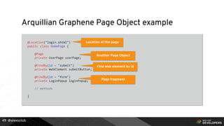 @alexsotob
Arquillian Graphene Page Object example
@Location("login.xhtml")
public class HomePage {
@Page
private UserPage userPage;
@FindBy(id = "submit")
private WebElement submitButton;
@FindBy(id = "form")
private LoginPopup loginPopup;
// methods
}
49
Location of the page
Another Page Object
Find web element by id
Page fragment
 