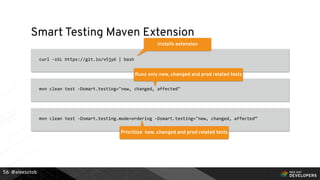 @alexsotob
Smart Testing Maven Extension
curl -sSL https://git.io/v5jy6 | bash
56
Installs extension
mvn clean test -Dsmart.testing="new, changed, affected"
Runs only new, changed and prod related tests
mvn clean test -Dsmart.testing.mode=ordering -Dsmart.testing="new, changed, affected”
Prioritize new, changed and prod related tests
 