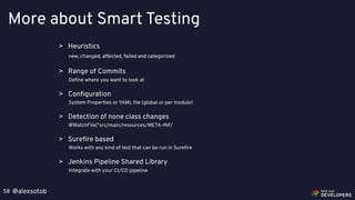 @alexsotob58
More about Smart Testing
> Heuristics
new, changed, affected, failed and categorized
> Range of Commits
Deﬁne where you want to look at
> Conﬁguration
System Properties or YAML ﬁle (global or per module)
> Jenkins Pipeline Shared Library
Integrate with your CI/CD pipeline
> Detection of none class changes
@WatchFile("src/main/resources/META-INF/
> Sureﬁre based
Works with any kind of test that can be run in Sureﬁre
 