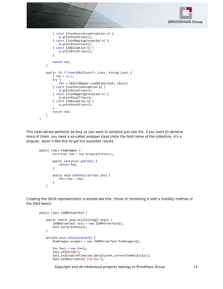 }catch(JsonGenerationExceptione){
e.printStackTrace();
}catch(JsonMappingExceptione){
e.printStackTrace();
}catch(IOExceptione){
e.printStackTrace();
}
returnret;
}
public<T>TfromJSON(Class<T>clazz,Stringjson){
Tret=null;
try{
ret=objectMapper.readValue(json,clazz);
}catch(JsonParseExceptione){
e.printStackTrace();
}catch(JsonMappingExceptione){
e.printStackTrace();
}catch(IOExceptione){
e.printStackTrace();
}
returnret;
}
}
This class serves perfectly as long as you want to serialize just one foo, if you want to serialize
more of them, you need a so-called wrapper class (note the field name of the collection, it’s a
singular, leave it like this to get the expected result):
publicclassFooWrapper{
List<Foo>foo=newArrayList<Foo>();
publicList<Foo>getFoo(){
returnfoo;
}
publicvoidsetFoo(List<Foo>foo){
this.foo=foo;
}
}
Creating the JSON representation is simple like this (think of combining it with a findAll() method of
the DAO layer):
publicclassJSONParserTest{
publicstaticvoidmain(String[]args){
JSONParserTesttest=newJSONParserTest();
test.serializeFoos();
}
privatevoidserializeFoos(){
FooWrapperwrapper=newJSONParserTest.FooWrapper();
Foofoo1=newFoo();
foo1.setId(998l);
foo1.setCreationTime(newDate(System.currentTimeMillis()));
foo1.setDescription("FooOne");
Copyright and all intellectual property belongs to Brockhaus Group 16
 