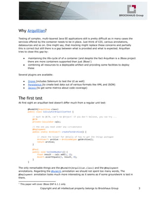 Why Arquillian?
Testing of complex. multi-layered Java EE applications still is pretty difficult as in many cases the
services offered by the container needs to be in place. Just think of CDI, various annotations,
datasources and so on. One might say, that mocking might replace these concerns and partially
this is correct but still there is a gap between what is provided and what is expected. Arquillian
tries to close this gap by:
● maintaining the life-cycle of of a container (and despite the fact Arquillian is a JBoss project
there are more containers supported than just JBoss )1
● combining all resources to a deployable artifact and providing some facilities to deploy
these
Several plugins are available:
● Drone (includes Selenium to test the UI as well)
● Persistence (to create test data out of various formats like XML and JSON)
● Jacoco (to get some metrics about code coverage)
The first test
At first sight an arquillian test doesn’t differ much from a regular unit test:
@RunWith(Arquillian.class)
publicclassCalculatorArquillianTest{
//mustbe@EJB,can'tbe@Inject!Ifyoudon'tbelieve,youcantry...
@EJB
privateCalculatorcalc;
//theoneyouneedunderanycircumstance
@Deployment
publicstaticArchive<?>createTestArchive(){
//checkthehelperfordetailsofhowtogetthethingspackaged
Archive<?>archive=ArchiveHelper.getArchive();
returnarchive;
}
@Test
publicvoidtestAddNumbers(){
floatresult=calc.add(1,2);
Assert.assertEquals(3,result,0);
}
}
The only remarkable things are the @RunWith(Arquillian.class)and the @Deployment
annotations. Regarding the @RunWithannotation we should not spent too many words, The
@Deploymentannotation looks much more interesting as it seems as if some groundwork is laid in
there.
1
This paper will cover JBoss EAP 6.1.1 only
Copyright and all intellectual property belongs to Brockhaus Group 3
 