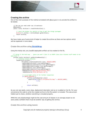 Creating the archive
One of the main purposes of the method annotated with @Deploymentis to provide the artifact to
be tested.
//theoneyouneedunderanycircumstance
@Deployment
publicstaticArchive<?>createTestArchive(){
//checkthehelperfordetailsofhowtogetthethingspackaged
Archive<?>archive=ArchiveHelper.getArchive();
returnarchive;
}
We have made use of some kind of helper to create the archive as there are two options which
will be explained in more detail.
Create the archive using ShrinkWrap
Using this handy tool, any JavaEE deployable artifact can be created on the fly.
/**doingitthehardway...guessyouwon'tlikeitasEVERYclassplusrelatedstuffneedstobe
specified*/
privatestaticArchive<?>getArchiveManually(){
//creatingarchivemanually
JavaArchiveartifact=
ShrinkWrap.create(JavaArchive.class,ARCHIVE_NAME)
.addPackage(Calculator.class.getPackage())
.addPackage(CalculatorService.class.getPackage())
.addPackage(FooServiceBean.class.getPackage())
.addPackage(Foo.class.getPackage())
.addPackage(FooService.class.getPackage())
.addAsResource("META-INF/persistence.xml")
.addAsResource("META-INF/beans.xml");
//sowemightwriteitforfurtherinspection
if(WRITE_ARCHIVE){
artifact.as(ZipExporter.class)
.exportTo(newFile("D:/Projekte/ffz/tmp/"+ARCHIVE_NAME),
true);
}
returnartifact;
}
As you can see easily, every class, deployment descriptor and so on is added on the fly. For your
convenience the code to write the created archive to the file system is included. This was proven
helpful just to check, whether everything is included properly.
IMHO the only disadvantage might be the vast amount of classes in an average project so we
were pretty confident there must be another way of getting the archive.
Create the archive using maven
Copyright and all intellectual property belongs to Brockhaus Group 4
 