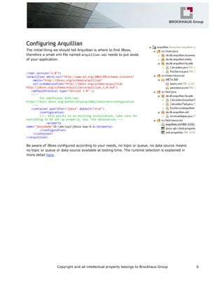 Configuring Arquillian
The initial thing we should tell Arquillian is where to find JBoss,
therefore a small xml file named arquillian.xmlneeds to put aside
of your application.
<?xmlversion="1.0"?>
<arquillianxmlns:xsi="http://www.w3.org/2001/XMLSchema-instance"
xmlns="http://jboss.org/schema/arquillian"
xsi:schemaLocation="http://jboss.org/schema/arquillian
http://jboss.org/schema/arquillian/arquillian_1_0.xsd">
<defaultProtocoltype="Servlet3.0"/>
<!--
foradditionalinfosee:
https://docs.jboss.org/author/display/ARQ/Container+configuration
-->
<containerqualifier="jboss"default="true">
<configuration>
<!--thispointstoanexistinginstallation,takecarefor
everythingtobesetupproperly,esp.thedatasources-->
<property
name="jbossHome">D:abcxyzjboss-eap-6.1</property>
</configuration>
</container>
</arquillian>
Be aware of JBoss configured according to your needs, no topic or queue, no data source means
no topic or queue or data source available at testing time. The runtime selection is explained in
more detail here.
Copyright and all intellectual property belongs to Brockhaus Group 6
 