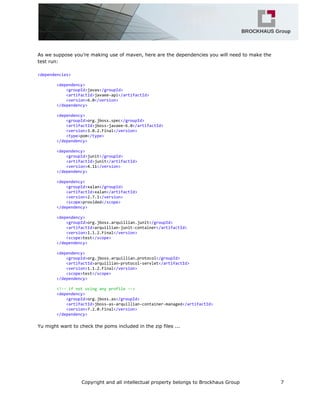 As we suppose you’re making use of maven, here are the dependencies you will need to make the
test run:
<dependencies>
<dependency>
<groupId>javax</groupId>
<artifactId>javaee-api</artifactId>
<version>6.0</version>
</dependency>
<dependency>
<groupId>org.jboss.spec</groupId>
<artifactId>jboss-javaee-6.0</artifactId>
<version>3.0.2.Final</version>
<type>pom</type>
</dependency>
<dependency>
<groupId>junit</groupId>
<artifactId>junit</artifactId>
<version>4.11</version>
</dependency>
<dependency>
<groupId>xalan</groupId>
<artifactId>xalan</artifactId>
<version>2.7.1</version>
<scope>provided</scope>
</dependency>
<dependency>
<groupId>org.jboss.arquillian.junit</groupId>
<artifactId>arquillian-junit-container</artifactId>
<version>1.1.2.Final</version>
<scope>test</scope>
</dependency>
<dependency>
<groupId>org.jboss.arquillian.protocol</groupId>
<artifactId>arquillian-protocol-servlet</artifactId>
<version>1.1.2.Final</version>
<scope>test</scope>
</dependency>
<!--ifnotusinganyprofile-->
<dependency>
<groupId>org.jboss.as</groupId>
<artifactId>jboss-as-arquillian-container-managed</artifactId>
<version>7.2.0.Final</version>
</dependency>
Yu might want to check the poms included in the zip files ...
Copyright and all intellectual property belongs to Brockhaus Group 7
 