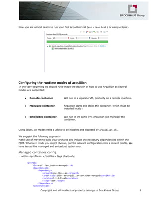 Now you are almost ready to run your first Arquillian test (mvncleantest/ or using eclipse).
Configuring the runtime modes of arquillian
In the very beginning we should have made the decision of how to use Arquillian as several
modes are supported:
● Remote container Will run in a separate VM, probably on a remote machine.
● Managed container Arquillian starts and stops the container (which must be
installed locally).
● Embedded container Will run in the same VM, Arquillian will manager the
container.
Using JBoss, all modes need a JBoss to be installed and localized by arquillian.xml.
We suggest the following approach:
Make use of maven to build your archives and include the necessary dependencies within the
POM. Whatever mode you might choose, put the relevant configuration into a decent profile. We
have tested the managed and embedded option only.
Managed container config
… within <profiles> </profiles> tags obviously:
<profile>
<id>arqillian-jbossas-managed</id>
<dependencies>
<dependency>
<groupId>org.jboss.as</groupId>
<artifactId>jboss-as-arquillian-container-managed</artifactId>
<version>7.2.0.Final</version>
<scope>test</scope>
</dependency>
</dependencies>
Copyright and all intellectual property belongs to Brockhaus Group 8
 