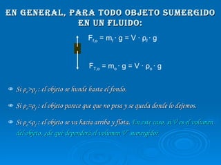En general, para todo objeto sumergido en un fluido: Si  ρ o > ρ f  : el objeto se hunde hasta el fondo.  Si  ρ o = ρ f  : el objeto parece que que no pesa y se queda donde lo dejemos.  Si  ρ o < ρ f  : el objeto se va hacia arriba y flota.  En este caso, si V es el volumen del objeto, ¿de qué dependerá el volumen V’ sumergido? F T,o  = m o  · g = V ·  ρ o  · g F f,o  = m f  · g = V ·  ρ f  · g 