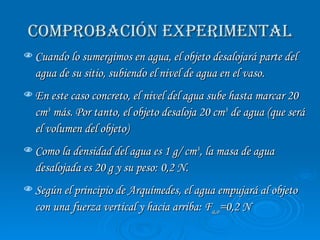 COMPROBACIÓN EXPERIMENTAL Cuando lo sumergimos en agua, el objeto desalojará parte del agua de su sitio, subiendo el nivel de agua en el vaso.  En este caso concreto, el nivel del agua sube hasta marcar 20 cm 3  más. Por tanto, el objeto desaloja 20 cm 3  de agua (que será el volumen del objeto) Como la densidad del agua es 1 g/ cm 3 , la masa de agua desalojada es 20 g y su peso: 0,2 N.  Según el principio de Arquímedes, el agua empujará al objeto con una fuerza vertical y hacia arriba: F a,o =0,2 N 