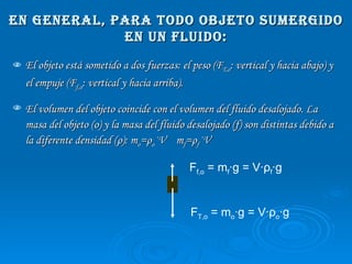 En general, para todo objeto sumergido en un fluido: El objeto está sometido a dos fuerzas: el peso (F T,o : vertical y hacia abajo) y el empuje (F f,o : vertical y hacia arriba). El volumen del objeto coincide con el volumen del fluido desalojado. La masa del objeto (o) y la masa del fluido desalojado (f) son distintas debido a la diferente densidad ( ρ ): m o = ρ o ·V  m f = ρ f ·V F T,o  = m o ·g = V· ρ o ·g F f,o  = m f ·g = V· ρ f ·g 