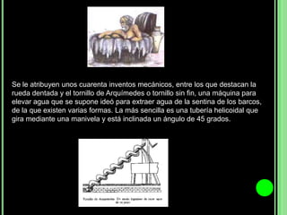 Se le atribuyen unos cuarenta inventos mecánicos, entre los que destacan la rueda dentada y el tornillo de Arquímedes o tornillo sin fin, una máquina para elevar agua que se supone ideó para extraer agua de la sentina de los barcos, de la que existen varias formas. La más sencilla es una tubería helicoidal que gira mediante una manivela y está inclinada un ángulo de 45 grados.