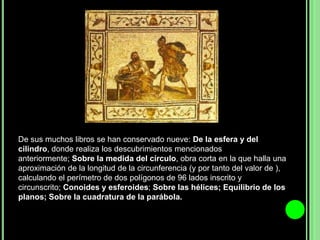 De sus muchos libros se han conservado nueve: De la esfera y del cilindro, donde realiza los descubrimientos mencionados anteriormente; Sobre la medida del círculo, obra corta en la que halla una aproximación de la longitud de la circunferencia (y por tanto del valor de ), calculando el perímetro de dos polígonos de 96 lados inscrito y circunscrito; Conoides y esferoides; Sobre las hélices; Equilibrio de los planos; Sobre la cuadratura de la parábola.