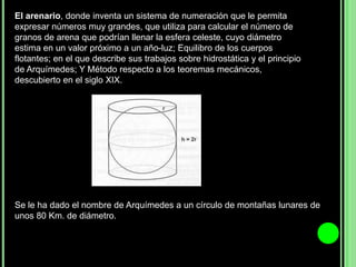 El arenario, donde inventa un sistema de numeración que le permita expresar números muy grandes, que utiliza para calcular el número de granos de arena que podrían llenar la esfera celeste, cuyo diámetro estima en un valor próximo a un año-luz; Equilibro de los cuerpos flotantes; en el que describe sus trabajos sobre hidrostática y el principio de Arquímedes; Y Método respecto a los teoremas mecánicos, descubierto en el siglo XIX.Se le ha dado el nombre de Arquímedes a un círculo de montañas lunares de unos 80 Km. de diámetro.