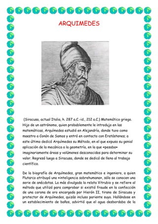 ARQUIMEDES<br />901065497205<br /> (Siracusa, actual Italia, h. 287 a.C.-id., 212 a.C.) Matemático griego. Hijo de un astrónomo, quien probablemente le introdujo en las matemáticas, Arquímedes estudió en Alejandría, donde tuvo como maestro a Conón de Samos y entró en contacto con Eratóstenes; a este último dedicó Arquímedes su Método, en el que expuso su genial aplicación de la mecánica a la geometría, en la que «pesaba» imaginariamente áreas y volúmenes desconocidos para determinar su valor. Regresó luego a Siracusa, donde se dedicó de lleno al trabajo científico.<br />De la biografía de Arquímedes, gran matemático e ingeniero, a quien Plutarco atribuyó una «inteligencia sobrehumana», sólo se conocen una serie de anécdotas. La más divulgada la relata Vitrubio y se refiere al método que utilizó para comprobar si existió fraude en la confección de una corona de oro encargada por Hierón II, tirano de Siracusa y protector de Arquímedes, quizás incluso pariente suyo. Hallándose en un establecimiento de baños, advirtió que el agua desbordaba de la bañera a medida que se iba introduciendo en ella; esta observación le inspiró la idea que le permitió resolver la cuestión que le planteó el tirano. Se cuenta que, impulsado por la alegría, corrió desnudo por las calles de Siracusa hacia su casa gritando «Eureka! Eureka!», es decir, « ¡Lo encontré! ¡Lo encontré!».<br />La idea de Arquímedes está reflejada en una de las proposiciones iníciales de su obra Sobre los cuerpos flotantes, pionera de la hidrostática; corresponde al famoso principio que lleva su nombre y, como allí se explica, haciendo uso de él es posible calcular la ley de una aleación, lo cual le permitió descubrir que el orfebre había cometido fraude.<br />Según otra anécdota famosa, recogida por Plutarco, entre otros, Arquímedes aseguró al tirano que, si le daban un punto de apoyo, conseguiría mover la Tierra; se cree que, exhortado por el rey a que pusiera en práctica su aseveración, logró sin esfuerzo aparente, mediante un complicado sistema de poleas, poner en movimiento un navío de tres mástiles con su carga.<br />Son célebres los ingenios bélicos cuya paternidad le atribuye la tradición y que, según se dice, permitieron a Siracusa resistir tres años el asedio romano, antes de caer en manos de las tropas de Marcelo; también se cuenta que, contraviniendo órdenes expresas del general romano, un soldado mató a Arquímedes por resistirse éste a abandonar la resolución de un problema matemático en el que estaba inmerso, escena perpetuada en un mosaico hallado en Herculano.<br />Esta pasión de Arquímedes por la erudición, que le causó la muerte, fue también la que, en vida, se dice que hizo que hasta se olvidara de comer y que soliera entretenerse trazando dibujos geométricos en las cenizas del hogar o incluso, al ungirse, en los aceites que cubrían su piel. Esta imagen contrasta con la del inventor de máquinas de guerra del que hablan Polibio y Tito Livio; pero, como señala Plutarco, su interés por esa maquinaria estribó únicamente en el hecho de que planteó su diseño como mero entretenimiento intelectual.<br />El esfuerzo de Arquímedes por convertir la estática en un cuerpo doctrinal riguroso es comparable al realizado por Euclides con el mismo propósito respecto a la geometría; esfuerzo que se refleja de modo especial en dos de sus libros: en los Equilibrios planos fundamentó la ley de la palanca, deduciéndola a partir de un número reducido de postulados, y determinó el centro de gravedad de paralelogramos, triángulos, trapecios, y el de un segmento de parábola. En la obra Sobre la esfera y el cilindro utilizó el método denominado de exhaustivo, precedente del cálculo integral, para determinar la superficie de una esfera y para establecer la relación entre una esfera y el cilindro circunscrito en ella. Este último resultado pasó por ser su teorema favorito, que por expreso deseo suyo se grabó sobre su tumba, hecho gracias al cual Cicerón pudo recuperar la figura de Arquímedes cuando ésta había sido ya olvidada.<br />