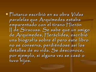 Plutarco escribió en su obra  Vidas paralelas  que Arquímedes estaba emparentado con el tirano Hierón II de Siracusa. Se sabe que un amigo de Arquímedes, Heráclides, escribió una biografía sobre él pero este libro no se conserva, perdiéndose así los detalles de su vida. Se desconoce, por ejemplo, si alguna vez se casó o tuvo hijos. 