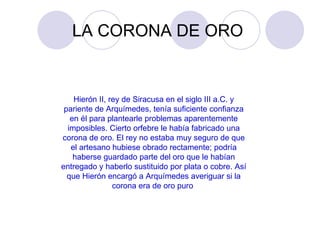 LA CORONA DE ORO  Hierón II, rey de Siracusa en el siglo III a.C. y pariente de Arquímedes, tenía suficiente confianza en él para plantearle problemas aparentemente imposibles. Cierto orfebre le había fabricado una corona de oro. El rey no estaba muy seguro de que el artesano hubiese obrado rectamente; podría haberse guardado parte del oro que le habían entregado y haberlo sustituido por plata o cobre. Así que Hierón encargó a Arquímedes averiguar si la corona era de oro puro  
