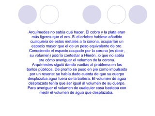 Arquímedes no sabía qué hacer. El cobre y la plata eran más ligeros que el oro. Si el orfebre hubiese añadido cualquiera de estos metales a la corona, ocuparían un espacio mayor que el de un peso equivalente de oro. Conociendo el espacio ocupado por la corona (es decir, su volumen) podría contestar a Hierón, lo que no sabía era cómo averiguar el volumen de la corona. Arquímedes siguió dando vueltas al problema en los baños públicos. De pronto se puso en pie como impulsado por un resorte: se había dado cuenta de que su cuerpo desplazaba agua fuera de la bañera. El volumen de agua desplazado tenía que ser igual al volumen de su cuerpo. Para averiguar el volumen de cualquier cosa bastaba con medir el volumen de agua que desplazaba.  