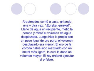 Arquímedes corrió a casa, gritando una y otra vez: "¡Eureka, eureka!". Llenó de agua un recipiente, metió la corona y midió el volumen de agua desplazada. Luego hizo lo propio con un peso igual de oro puro; el volumen desplazado era menor. El oro de la corona había sido mezclado con un metal más ligero, lo cual le daba un volumen mayor. El rey ordenó ejecutar al orfebre.   
