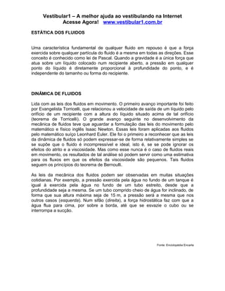 Vestibular1 – A melhor ajuda ao vestibulando na Internet
              Acesse Agora! www.vestibular1.com.br

ESTÁTICA DOS FLUIDOS


Uma característica fundamental de qualquer fluido em repouso é que a força
exercida sobre qualquer partícula do fluido é a mesma em todas as direções. Esse
conceito é conhecido como lei de Pascal. Quando a gravidade é a única força que
atua sobre um líquido colocado num recipiente aberto, a pressão em qualquer
ponto do líquido é diretamente proporcional à profundidade do ponto, e é
independente do tamanho ou forma do recipiente.



DINÂMICA DE FLUIDOS

Lida com as leis dos fluidos em movimento. O primeiro avanço importante foi feito
por Evangelista Torricelli, que relacionou a velocidade de saída de um líquido pelo
orifício de um recipiente com a altura do líquido situado acima de tal orifício
(teorema de Torricelli). O grande avanço seguinte no desenvolvimento da
mecânica de fluidos teve que aguardar a formulação das leis do movimento pelo
matemático e físico inglês Isaac Newton. Essas leis foram aplicadas aos fluidos
pelo matemático suíço Leonhard Euler. Ele foi o primeiro a reconhecer que as leis
da dinâmica de fluidos só podem expressar-se de forma relativamente simples se
se supõe que o fluido é incompressível e ideal, isto é, se se pode ignorar os
efeitos do atrito e a viscosidade. Mas como esse nunca é o caso de fluidos reais
em movimento, os resultados de tal análise só podem servir como uma estimativa
para os fluxos em que os efeitos da viscosidade são pequenos. Tais fluidos
seguem os princípios do teorema de Bernoulli.

As leis da mecânica dos fluidos podem ser observadas em muitas situações
cotidianas. Por exemplo, a pressão exercida pela água no fundo de um tanque é
igual à exercida pela água no fundo de um tubo estreito, desde que a
profundidade seja a mesma. Se um tubo comprido cheio de água for inclinado, de
forma que sua altura máxima seja de 15 m, a pressão será a mesma que nos
outros casos (esquerda). Num sifão (direita), a força hidrostática faz com que a
água flua para cima, por sobre a borda, até que se esvazie o cubo ou se
interrompa a sucção.




                                                                Fonte: Enciclopédia Encarta
 