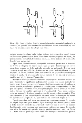 Figura 5.3: Um equilibrista de cabeça para baixo cai ao ser apoiado pela cabeça.
Contudo, ao prender uma quantidade suﬁciente de massa de modelar em suas
mãos ele ﬁca equilibrado de cabeça para baixo.
mais as massas da cabeça (colocando-a mais na ponta das mãos, ou até mesmo
dependuradas para fora das mãos, como se estivessem pingando das mãos), ou
que se aumente a quantidade de massa nas mãos. Desta maneira o boneco acaba
ﬁcando bem na vertical.
Após todos os alunos terem conseguido, solicita-se que retirem a massa de
modelar e a coloquem em algum outro lugar até que o boneco ﬁque de cabeça
para cima, sentado no dedo indicador esticado na horizontal. Um ou outro
consegue atingir este objetivo de maneira um pouco mais rápida que no caso
anterior. Os outros observam como eles ﬁzeram e aos poucos todos conseguem
realizar a tarefa. O procedimento para o sucesso é o de colocar a massa de
modelar nos pés do boneco, Figura 5.4a.
Solicita-se então que alterem novamente a colocação da massa de modelar até
que o boneco ﬁque equilibrado na horizontal, apoiado com o dedo indicador es-
ticado na vertical, sob a cabeça do boneco. Solicita-se apenas que não coloquem
massa na cabeça do boneco, para evitar que ela grude no dedo indicador. De-
pois de algumas tentativas todos conseguem (alguns alunos precisam ver como
outros ﬁzeram para então reproduzir o procedimento). Neste caso o sucesso
pode ser alcançado de várias maneiras, não há um procedimento único. Uma
técnica comum é a de colocar massas nas duas mãos e nos dois pés do boneco
em quantidades apropriadas até que ele ﬁque na horizontal, Figura 5.4b.
Depois desta fase solicita-se que novamente coloquem a massa de modelar
em algum lugar até que o boneco ﬁque de cabeça para baixo apoiado sobre
o dedo indicador esticado na horizontal e colocado sob a cabeça do boneco.
Rapidamente todos colocam uma quantidade suﬁciente de massa de modelar
nas mãos do boneco até que ele ﬁque na posição desejada, como na Figura
5.3. Para mostrar que o equilíbrio nesta nova situação é bem estável, pede-se
102
 