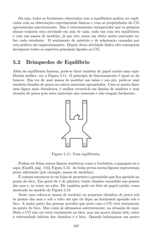 Ou seja, todos os fenômenos observados com o equilibrista podem ser expli-
cados com as observações experimentais básicas e com as propriedades do CG
apresentadas anteriormente. Mas é extremamente enriquecedor que os próprios
alunos realizem esta atividade em sala de aula, cada um com seu equilibrista
e com sua massa de modelar, já que isto causa um efeito muito marcante so-
bre cada estudante. O sentimento de mistério e de admiração causados por
esta prática são impressionantes. Depois desta atividade lúdica eles conseguem
incorporar todos os aspectos principais ligados ao CG.
5.2 Brinquedos de Equilíbrio
Além do equilibrista homem, pode-se fazer também de papel cartão uma equi-
librista mulher, ver a Figura 5.11. O princípio de funcionamento é igual ao do
boneco. Em vez de usar massa de modelar nas mãos e nos pés, pode-se usar
também chumbo de pesca ou outros materiais apropriados. Caso se queira fazer
uma ﬁgura mais duradoura, é melhor recortá-la em lâmina de madeira e usar
chumbo de pesca pois estes materiais não ressecam e não rasgam facilmente.
Figura 5.11: Uma equilibrista.
Podem ser feitas outras ﬁguras simétricas como a borboleta, o papagaio ou o
sapo, [Gas03, pág. 141], Figura 5.12. As bolas pretas nestas ﬁguras representam
pesos adicionais (por exemplo, massa de modelar).
É comum encontrar-se em lojas de presentes o passarinho que ﬁca apoiado na
ponta do bico. Em geral ele é de plástico, tendo chumbo escondido nas pontas
das asas e, às vezes, no rabo. Ele também pode ser feito de papel cartão, como
mostrado no modelo da Figura 5.13.
Neste caso coloca-se massa de modelar ou pequenos chumbos de pesca sob
as pontas das asas e sob o rabo até que ele ﬁque na horizontal apoiado sob o
bico. A maior parte das pessoas acredita que neste caso o CG está exatamente
na ponta do bico. Mas como já aﬁrmamos anteriormente, na situação de equi-
líbrio o CG não vai estar exatamente no bico, mas um pouco abaixo dele, entre
a extremidade inferior dos chumbos e o bico. Quando balançamos um pouco
107
 