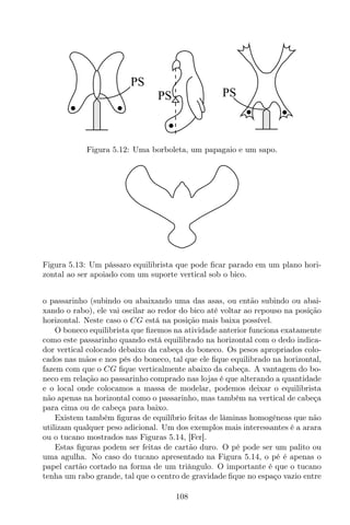 PS
PS
PS
Figura 5.12: Uma borboleta, um papagaio e um sapo.
Figura 5.13: Um pássaro equilibrista que pode ﬁcar parado em um plano hori-
zontal ao ser apoiado com um suporte vertical sob o bico.
o passarinho (subindo ou abaixando uma das asas, ou então subindo ou abai-
xando o rabo), ele vai oscilar ao redor do bico até voltar ao repouso na posição
horizontal. Neste caso o CG está na posição mais baixa possível.
O boneco equilibrista que ﬁzemos na atividade anterior funciona exatamente
como este passarinho quando está equilibrado na horizontal com o dedo indica-
dor vertical colocado debaixo da cabeça do boneco. Os pesos apropriados colo-
cados nas mãos e nos pés do boneco, tal que ele ﬁque equilibrado na horizontal,
fazem com que o CG ﬁque verticalmente abaixo da cabeça. A vantagem do bo-
neco em relação ao passarinho comprado nas lojas é que alterando a quantidade
e o local onde colocamos a massa de modelar, podemos deixar o equilibrista
não apenas na horizontal como o passarinho, mas também na vertical de cabeça
para cima ou de cabeça para baixo.
Existem também ﬁguras de equilíbrio feitas de lâminas homogêneas que não
utilizam qualquer peso adicional. Um dos exemplos mais interessantes é a arara
ou o tucano mostrados nas Figuras 5.14, [Fer].
Estas ﬁguras podem ser feitas de cartão duro. O pé pode ser um palito ou
uma agulha. No caso do tucano apresentado na Figura 5.14, o pé é apenas o
papel cartão cortado na forma de um triângulo. O importante é que o tucano
tenha um rabo grande, tal que o centro de gravidade ﬁque no espaço vazio entre
108
 