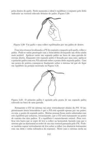 pelos dentes do garfo. Neste momento o ideal é equilibrar o conjunto pelo dedo
indicador na vertical colocado debaixo do palito, Figura 5.20.
Figura 5.20: Um garfo e uma colher equilibrados por um palito de dentes.
Com isto estamos localizando o PS do conjunto composto pelo garfo, colher e
palito. Pode-se então prosseguir com a brincadeira alcançando um efeito ainda
mais notável. Apóia-se então um segundo palito na boca de uma garrafa de
cerveja aberta. Enquanto este segundo palito é ﬁrmado por uma mão, apóia-se
o primeiro palito com seu PS colocado sobre a ponta deste segundo palito. Com
um pouco de prática consegue-se ﬁnalmente soltar o sistema tal que ele ﬁque
em equilíbrio na posição mostrada na Figura 5.21.
Figura 5.21: O primeiro palito é apoiado pela ponta de um segundo palito
colocado na boca de uma garrafa.
Novamente o CG do sistema vai estar verticalmente abaixo do PS. O im-
pressionante desta brincadeira é que o PS está apoiado apenas por um ponto,
ou seja, a ponta do segundo palito. Muitas pessoas ﬁcam muito admiradas com
este equilíbrio por acharem, erroneamente, que o CG está exatamente no ponto
de contato dos dois palitos. E o equilíbrio é razoavelmente estável. Para veri-
ﬁcar isto basta que se sopre de leve a colher na horizontal, fazendo com que o
sistema gire na horizontal ao redor de um eixo vertical passando pelo PS. Pode-
se também soprar verticalmente de leve sobre a colher (ou abaixá-la lentamente
com um dedo e então soltando-a do repouso). Neste caso o sistema oscila ao
112
 