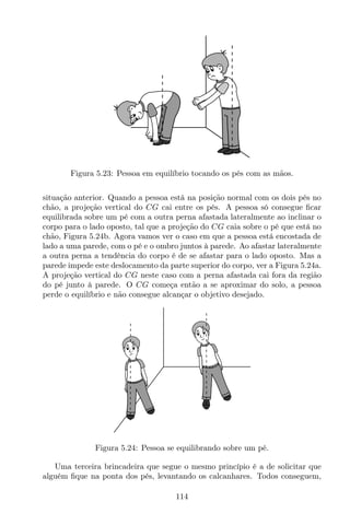 Figura 5.23: Pessoa em equilíbrio tocando os pés com as mãos.
situação anterior. Quando a pessoa está na posição normal com os dois pés no
chão, a projeção vertical do CG cai entre os pés. A pessoa só consegue ﬁcar
equilibrada sobre um pé com a outra perna afastada lateralmente ao inclinar o
corpo para o lado oposto, tal que a projeção do CG caia sobre o pé que está no
chão, Figura 5.24b. Agora vamos ver o caso em que a pessoa está encostada de
lado a uma parede, com o pé e o ombro juntos à parede. Ao afastar lateralmente
a outra perna a tendência do corpo é de se afastar para o lado oposto. Mas a
parede impede este deslocamento da parte superior do corpo, ver a Figura 5.24a.
A projeção vertical do CG neste caso com a perna afastada cai fora da região
do pé junto à parede. O CG começa então a se aproximar do solo, a pessoa
perde o equilíbrio e não consegue alcançar o objetivo desejado.
Figura 5.24: Pessoa se equilibrando sobre um pé.
Uma terceira brincadeira que segue o mesmo princípio é a de solicitar que
alguém ﬁque na ponta dos pés, levantando os calcanhares. Todos conseguem,
114
 