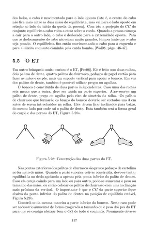 dos lados, o cabo é movimentado para o lado oposto (isto é, o centro do cabo
não ﬁca mais entre as duas mãos do equilibrista, mas vai para o lado oposto em
relação ao lado do início da queda da pessoa). Com isto a projeção do CG do
conjunto equilibrista-cabo volta a estar sobre a corda. Quando a pessoa começa
a cair para o outro lado, o cabo é deslocado para a extremidade oposta. Para
que os deslocamentos do cabo não sejam muito grandes, é importante que o cabo
seja pesado. O equilibrista ﬁca então movimentando o cabo para a esquerda e
para a direita enquanto caminha pela corda bamba, [Wal08, págs. 46-47].
5.5 O ET
Um outro brinquedo muito curioso é o ET, [Fer06]. Ele é feito com duas rolhas,
dois palitos de dente, quatro palitos de churrasco, pedaços de papel cartão para
fazer as mãos e os pés, mais um suporte vertical para apoiar o boneco. Em vez
dos palitos de dente, também é possível utilizar pregos ou agulhas.
O boneco é constituído de duas partes independentes. Caso uma das rolhas
seja menor que a outra, deve ser usada na parte superior. Atravessa-se um
palito de dente, prego ou agulha pelo eixo de simetria da rolha. Os palitos
de churrasco que formarão os braços do boneco deverão ser cortados uns 3 cm
antes de serem introduzidos na rolha. Eles devem ﬁcar inclinados para baixo,
do mesmo lado por onde sai o palito de dente. Esta também será a forma geral
do corpo e das pernas do ET, Figura 5.28a.
Figura 5.28: Construção das duas partes do ET.
Nas pontas exteriores dos palitos de churrasco são presos pedaços de cartolina
no formato de mãos. Quando a parte superior estiver construída, deve-se tentar
equilibrá-la no dedo apoiando-a apenas pela ponta inferior do palito de dentes.
Caso ela esteja caindo para um lado ou para outro, pode-se aumentar o peso ou
tamanho das mãos, ou então colocar os palitos de churrasco com uma inclinação
mais próxima da vertical. O importante é que o CG da parte superior ﬁque
abaixo da ponta inferior do palito de dentes na posição de equilíbrio estável,
Figura 5.28b.
Constrói-se da mesma maneira a parte inferior do boneco. Neste caso pode
ser necessário aumentar de forma exagerada o tamanho ou o peso dos pés do ET
para que se consiga abaixar bem o CG de todo o conjunto. Novamente deve-se
117
 