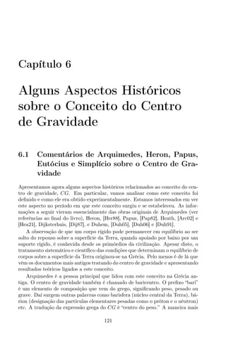Capítulo 6
Alguns Aspectos Históricos
sobre o Conceito do Centro
de Gravidade
6.1 Comentários de Arquimedes, Heron, Papus,
Eutócius e Simplício sobre o Centro de Gra-
vidade
Apresentamos agora alguns aspectos históricos relacionados ao conceito do cen-
tro de gravidade, CG. Em particular, vamos analisar como este conceito foi
deﬁnido e como ele era obtido experimentalmente. Estamos interessados em ver
este aspecto no período em que este conceito surgiu e se estabeleceu. As infor-
mações a seguir vieram essencialmente das obras originais de Arquimedes (ver
referências ao ﬁnal do livro), Heron, [Her88], Papus, [Pap82], Heath, [Arc02] e
[Hea21], Dijksterhuis, [Dij87], e Duhem, [Duh05], [Duh06] e [Duh91].
A observação de que um corpo rígido pode permanecer em equilíbrio ao ser
solto do repouso sobre a superfície da Terra, quando apoiado por baixo por um
suporte rígido, é conhecida desde os primórdios da civilização. Apesar disto, o
tratamento sistemático e cientíﬁco das condições que determinam o equilíbrio de
corpos sobre a superfície da Terra originou-se na Grécia. Pelo menos é de lá que
vêm os documentos mais antigos tratando do centro de gravidade e apresentando
resultados teóricos ligados a este conceito.
Arquimedes é a pessoa principal que lidou com este conceito na Grécia an-
tiga. O centro de gravidade também é chamado de baricentro. O preﬁxo “bari”
é um elemento de composição que vem do grego, signiﬁcando peso, pesado ou
grave. Daí surgem outras palavras como barisfera (núcleo central da Terra), bá-
rion (designação das partículas elementares pesadas como o próton e o nêutron)
etc. A tradução da expressão grega do CG é “centro do peso.” A maneira mais
121
 