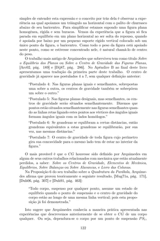 simples de entender esta expressão e o conceito por trás dela é observar a expe-
riência na qual apoiamos um triângulo na horizontal com o palito de churrasco
abaixo de seu baricentro. Para simpliﬁcar estamos supondo uma ﬁgura plana
homogênea, rígida e sem buracos. Vemos da experiência que a ﬁgura só ﬁca
parada em equilíbrio em um plano horizontal ao ser solta do repouso, quando
é apoiada por baixo por um pequeno suporte rígido vertical colocado sob um
único ponto da ﬁgura, o baricentro. Como todo o peso da ﬁgura está apoiado
neste ponto, como se estivesse concentrado nele, é natural chamá-lo de centro
do peso.
O trabalho mais antigo de Arquimedes que sobreviveu tem como título Sobre
o Equilíbrio dos Planos ou Sobre o Centro de Gravidade das Figuras Planas,
[Arc02, pág. 189] e [Dij87, pág. 286]. No Apêndice B ao ﬁnal deste livro
apresentamos uma tradução da primeira parte deste trabalho. O centro de
gravidade já aparece nos postulados 4 a 7, sem qualquer deﬁnição anterior:
“Postulado 4: Nas ﬁguras planas iguais e semelhantes, sobrepostas
uma sobre a outra, os centros de gravidade também se sobrepõem
um sobre o outro.”
“Postulado 5: Nas ﬁguras planas desiguais, mas semelhantes, os cen-
tros de gravidade serão situados semelhantemente. Dizemos que
pontos estão situados semelhantemente nas ﬁguras semelhantes quan-
do as linhas retas ligando estes pontos aos vértices dos ângulos iguais
formam ângulos iguais com os lados homólogos.”
“Postulado 6: Se grandezas se equilibram a certas distâncias, então
grandezas equivalentes a estas grandezas se equilibrarão, por sua
vez, nas mesmas distâncias.”
“Postulado 7: O centro de gravidade de toda ﬁgura cujo perímetro
gira sua concavidade para o mesmo lado tem de estar no interior da
ﬁgura.”
O mais provável é que o CG houvesse sido deﬁnido por Arquimedes em
algum de seus outros trabalhos relacionados com mecânica que estão atualmente
perdidos, a saber: Sobre os Centros de Gravidade, Elementos de Mecânica,
Equilíbrios, Sobre Balanças ou Sobre Alavancas, e Livro das Colunas.
Na Proposição 6 do seu trabalho sobre a Quadratura da Parábola, Arquime-
des aﬁrma que provou teoricamente o seguinte resultado, [Mug71a, pág. 171],
[Duh06, pág. 307] e [Duh91, pág. 463]:
“Todo corpo, suspenso por qualquer ponto, assume um estado de
equilíbrio quando o ponto de suspensão e o centro de gravidade do
corpo estão ao longo de uma mesma linha vertical; pois esta propo-
sição já foi demonstrada.”
Isto sugere que Arquimedes conhecia a maneira prática apresentada nas
experiências que descrevemos anteriormente de se obter o CG de um corpo
qualquer. Ou seja, dependura-se o corpo por um ponto de suspensão PS1,
122
 