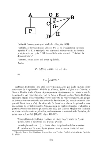 A
P
O E B
C
D
H
G
F
Então G é o centro de gravidade do triângulo BCD.
Portanto, se forem soltos os vértices B e C, e o triângulo for suspenso
ligando F a E, o triângulo vai continuar dependurado na mesma
posição anterior, pois EFG é uma linha reta vertical. “Pois isto foi
demonstrado2
.”
Portanto, como antes, vai haver equilíbrio.
Assim
P : △BCD = OE : AO = 1 : 3 ,
ou
P =
1
3
△BCD .′′
Eutócius de Ascalon (480-540) escreveu comentários que ainda existem sobre
três obras de Arquimedes: Medida do Círculo, Sobre a Esfera e o Cilindro, e
Sobre o Equilíbrio dos Planos. Aparentemente ele não conheceu outras obras de
Arquimedes. Ao comentar o Livro I de Sobre o Equilíbrio dos Planos, Eutócius
apresenta alguns esclarecimentos sobre o conceito do centro de gravidade, já que
este conceito não é deﬁnido nesta obra de Arquimedes (ao menos como ela che-
gou até Eutócius e a nós). As idéias são de Eutócius e não de Arquimedes, mas
não deixam de ser interessantes. Citamos aqui as partes relevantes traduzidas a
partir da versão em francês publicada em 1972 por Charles Mugler (ele traduziu
as obras completas de Arquimedes, assim como os comentários de Eutócius, do
grego para o francês), [Mug72, págs. 166-167]:
“Comentários de Eutócius relativos ao Livro I do Tratado de Arqui-
medes Sobre o Equilíbrio das Figuras Planas.
Introdução ao livro I. (...) Nesta obra, Arquimedes deﬁne o centro
de movimento de uma ﬁgura plana como sendo o ponto tal que,
2Nota do Heath: Sem dúvida no livro perdido πǫρ´ι ζυγˆων. Conferir a Introdução, Capítulo
II, ad ﬁn.
124
 