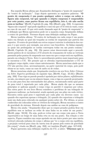 Em seguida Heron aﬁrma que Arquimedes distinguiu o “ponto de suspensão”
do “centro de inclinação.” Logo depois apresenta as seguintes palavras: “O
ponto de suspensão é um ponto qualquer sobre o corpo ou sobre a
ﬁgura não corporal, tal que quando o objeto suspenso é suspendido
por este ponto, suas partes ﬁcam em equilíbrio, isto é, ele não oscila
nem se inclina,” [Her88, Capítulo 24, pág. 93] e [Hea21, pág. 350]. A expressão
“ﬁgura não corporal” aqui pode signiﬁcar o caso em que o CG está no vazio, como
no caso de um anel. O que está sendo chamado aqui de “ponto de suspensão” e
a deﬁnição que Heron apresentou pode ser a maneira como Arquimedes deﬁnia
o centro de gravidade. Veremos depois uma deﬁnição análoga em Papus.
Heron também aﬁrma: “O centro de inclinação em cada corpo é um ponto
único em direção ao qual são traçadas as cordas de suspensão que partem dos
suportes. O centro de gravidade em certos corpos é exterior à substância dos cor-
pos; é o que ocorre, por exemplo, nos arcos e nos braceletes. As linhas segundo
as quais são prolongadas as cordas convergem todas em um ponto comum,”
[Her88, Capítulo 24, pág. 95]. Ele parece estar descrevendo aqui o procedi-
mento prático de se encontrar o CG através do cruzamento de todas as verticais
passando pelos pontos de suspensão nos casos em que o corpo está em equilíbrio,
parado em relação à Terra. Este é o procedimento prático mais importante para
se encontrar o CG. Ele permite que se obtenha experimentalmente o CG de
qualquer corpo rígido, como vimos anteriormente. Heron menciona ainda que o
CG não precisa estar, necessariamente, na parte material do corpo, pois pode
situar-se no vazio, como no caso de anéis ou de rodas.
Heron menciona ainda que Arquimedes resolveu em seu livro Sobre Colunas
ou Sobre Suportes problemas do seguinte tipo, [Her88, Caps. 25-31] e [Hea21,
pág. 350]: Uma viga ou parede pesada é apoiada por vários pilares, eqüidistantes
ou não, em número par ou em número ímpar, com a viga ou a parede projetando-
se ou não para fora das extremidades dos pilares, encontrando então qual parte
do peso total é suportada por cada pilar. Heron ainda diz que os mesmos
princípios se aplicam quando o corpo (viga ou parede) é suspenso por cabos.
Em outra parte de seu livro Heron considera o problema de um triângulo de
espessura uniforme, na horizontal, sendo apoiado por um pilar em cada vértice.
Encontra então qual peso é suportado por cada pilar em diversos casos: (a)
quando eles suportam apenas o triângulo, (b) quando eles suportam o triângulo
mais um dado peso colocado em qualquer ponto sobre ele. Por último, se pesos
conhecidos são colocados sobre os vértices do triângulo, Heron encontra o centro
de gravidade do sistema. Estende depois sua análise ao caso de polígonos.
Heron cita ainda: “Arquimedes disse que os corpos pesados podem ﬁcar em
equilíbrio sem se inclinar ao redor de uma linha ou ao redor de um ponto,”
[Her88, págs. 93-94]. Ou seja, pode-se evitar que um corpo caia para a Terra
suportando-o ao longo de uma linha reta ou em um ponto. Em relação a este
aspecto, Papus considera um corpo apoiado em um único ponto por uma vareta
vertical colocada embaixo do corpo e aﬁrma que “se o corpo está em equilíbrio,
a projeção vertical para cima da vareta tem de passar pelo centro de gravidade
[do corpo],” citado em [Hea21, pág. 350], ver também [Pap82, págs. 817-818].
Papus apresenta uma deﬁnição explícita do CG, a saber: “Dizemos que o
127
 