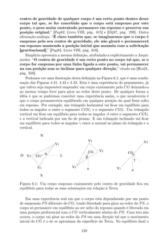 centro de gravidade de qualquer corpo é um certo ponto dentro desse
corpo tal que, se for concebido que o corpo está suspenso por este
ponto, o peso assim sustentado permanece em repouso e preserva sua
posição original,” [Pap82, Livro VIII, pág. 815] e [Dij87, pág. 299]. Outra
aﬁrmação análoga: “É claro também que, se imaginarmos que o corpo é
suspenso pelo seu centro de gravidade, ele não girará e permanecerá
em repouso mantendo a posição inicial que assumiu com a solicitação
[gravitacional],” [Pap82, Livro VIII, pág. 818].
Simplício apresenta a mesma deﬁnição, atribuindo-a explicitamente a Arqui-
medes: “O centro de gravidade é um certo ponto no corpo tal que, se o
corpo for suspenso por uma linha ligada a este ponto, vai permanecer
na sua posição sem se inclinar para qualquer direção,” citado em [Hea21,
pág. 350].
Podemos ver uma ilustração desta deﬁnição na Figura 6.1, que é uma combi-
nação das Figuras 4.41, 4.42 e 4.43. Esta é uma experiência do pensamento, já
que talvez seja impossível suspender um corpo exatamente pelo CG deixando-o
ao mesmo tempo livre para girar ao redor deste ponto. De qualquer forma a
idéia é que se pudermos conceber uma experiência assim, o que aconteceria é
que o corpo permaneceria equilibrado em qualquer posição da qual fosse solto
em repouso. Por exemplo, um triângulo horizontal vai ﬁcar em equilíbrio para
todos os ângulos α entre o segmento CGV1 e o segmento CGL. Um triângulo
vertical vai ﬁcar em equilíbrio para todos os ângulos β entre o segmento CGV1
e a vertical indicada por um ﬁo de prumo. E um triângulo inclinado vai ﬁcar
em equilíbrio para todos os ângulos γ entre a normal ao plano do triângulo e a
vertical.
N
S
LO
α
V1
V2
V3
CG
CG
V1
V2
V3
β
CG
γ
V1
V2
Figura 6.1: Um corpo suspenso exatamente pelo centro de gravidade ﬁca em
equilíbrio para todas as suas orientações em relação à Terra.
Em uma experiência real em que o corpo está dependurado por um ponto
de suspensão PS diferente do CG, tendo liberdade para girar ao redor do PS, o
corpo só permanece em equilíbrio ao ser solto do repouso quando é liberado em
uma posição preferencial com o CG verticalmente abaixo do PS. Caso isto não
ocorra, o corpo vai girar ao redor do PS em uma direção tal que o movimento
inicial do CG é o de se aproximar da superfície da Terra. No equilíbrio ﬁnal o
128
 
