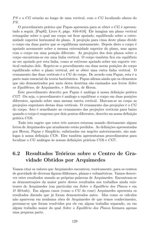 PS e o CG estarão ao longo de uma vertical, com o CG localizado abaixo do
PS.
O procedimento prático que Papus apresenta para se obter o CG é apresen-
tado a seguir, [Pap82, Livro 8, págs. 816-818]. Ele imagina um plano vertical
retangular sobre o qual um corpo vai ﬁcar apoiado, equilibrado sobre a extre-
midade superior horizontal do plano. A projeção para cima deste plano divide
o corpo em duas partes que se equilibram mutuamente. Depois disto o corpo é
apoiado novamente sobre a mesma extremidade superior do plano, mas agora
com o corpo em uma posição diferente. As projeções dos dois planos sobre o
corpo encontram-se em uma linha vertical. O corpo também ﬁca em equilíbrio
ao ser apoiado por esta linha, como se estivesse apoiado sobre um suporte ver-
tical embaixo dele. Repete-se o procedimento em duas novas posições do corpo
equilibrado sobre o plano vertical, até se obter uma outra linha vertical. O
cruzamento das duas verticais é o CG do corpo. De acordo com Papus, esta é a
parte mais essencial da teoria baricêntrica. Papus aﬁrma ainda que os elementos
que são demonstrados por meio desta doutrina são ensinados nos livros Sobre
os Equilíbrios, de Arquimedes, e Mecânica, de Heron.
Este procedimento descrito por Papus é análogo à nossa deﬁnição prática
CG7. Ou seja, o procedimento é análogo a equilibrar o corpo em duas posições
diferentes, apoiado sobre uma mesma vareta vertical. Marcam-se no corpo as
projeções superiores destas duas verticais. O cruzamento das projeções é o CG
do corpo. Isto é semelhante ao cruzamento das projeções verticais para baixo
quando o corpo é suspenso por dois pontos diferentes, descrito na nossa deﬁnição
prática CG6.
Tudo isto sugere que estes três autores estavam usando diretamente alguns
livros de Arquimedes que atualmente estão perdidos. As deﬁnições apresentadas
por Heron, Papus e Simplício, enfatizadas em negrito anteriormente, são aná-
logas à nossa deﬁnição CG8. Eles também apresentaram procedimentos para
localizar o CG análogos às nossas deﬁnições práticas CG6 e CG7.
6.2 Resultados Teóricos sobre o Centro de Gra-
vidade Obtidos por Arquimedes
Vamos citar os valores que Arquimedes encontrou, teoricamente, para os centros
de gravidade de diversas ﬁguras ﬁliformes, planas e volumétricas. Vamos descre-
ver estes resultados usando as próprias palavras de Arquimedes. Encontram-se
as demonstrações da maior parte destes resultados nos trabalhos ainda exis-
tentes de Arquimedes (em particular em Sobre o Equilíbrio dos Planos e em
O Método). Em alguns casos (como o CG do cone) Arquimedes apresenta os
resultados dizendo que já foram demonstrados antes. Mas como os cálculos
não aparecem em nenhuma obra de Arquimedes de que temos conhecimento,
presume-se que foram resolvidos por ele em algum trabalho separado, ou em
algum trabalho maior do qual Sobre o Equilíbrio dos Planos formava apenas
uma pequena parte.
129
 
