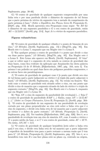 Suplemento, págs. 38-40].
G) “O centro de gravidade de qualquer segmento compreendido por uma
linha reta e por uma parábola divide o diâmetro do segmento de tal forma
que a parte próxima do vértice do segmento tem a metade do comprimento da
parte próxima à base,” (Sobre o Equilíbrio dos Planos, Livro II, Proposição 8),
[Dij87, pág. 353]. Heath apresenta esta Proposição como segue: “Se AO for
o diâmetro de um segmento parabólico e G o seu centro de gravidade, então
AG = (3/2)GO,” [Arc02, pág. 214]. Aqui A é o vértice do segmento parabólico.
Figuras volumétricas:
H) “O centro de gravidade de qualquer cilindro é o ponto de bisseção de seu
eixo,” (O Método), [Arc02, Suplemento, pág. 15] e [Mug71b, pág. 85]. Em
Heath este é o Lema 7, enquanto que em Mugler este é o Lema 8.
I) “Em qualquer prisma o centro de gravidade é o ponto que divide o eixo
em duas partes iguais,” (O Método), [Mug71b, pág. 85]. Em Mugler este é
o Lema 9. Este Lema não aparece em Heath, [Arc02, Suplemento]. O “eixo”
a que se refere aqui é o segmento de reta unindo os centros de gravidade das
duas bases, como ﬁca evidente da aplicação que Arquimedes faz desta palavra
na Proposição 13 de O Método, [Dijkstherhuis, 1987, pág. 316, nota 1]. Um
prisma é um poliedro no qual duas faces são polígonos paralelos congruentes, e
as outras faces são paralelogramos.
J) “O centro de gravidade de qualquer cone é [o ponto que divide seu eixo
de tal forma que] a parte [adjacente ao vértice é o] triplo [da parte adjacente à
base],” (O Método), [Arc02, Suplemento, pág. 15]. Na versão em francês: “Em
todo cone o centro de gravidade está situado sobre o eixo, em um ponto que
divide o eixo de maneira que o segmento situado do lado do vértice é o triplo do
segmento restante,” [Mug71b, pág. 85]. Em Heath este é o Lema 8, enquanto
que em Mugler este é o Lema 10.
K) “Seja AN o eixo do segmento do parabolóide [de revolução] (...) Seja C
o centro de gravidade do parabolóide BAB′
(...) Então, como AN = (3/2)AC
(...),” (Sobre os Corpos Flutuantes, Livro II, Proposição 2), [Arc02, págs. 264-
5]. “O centro de gravidade de um segmento de um parabolóide de revolução
cortado por um plano perpendicular ao eixo está sobre a linha reta que é o
eixo do segmento, e divide esta linha reta de tal maneira que a parte adjacente
ao vértice é o dobro da parte restante,” (O Método, Proposição 5), [Arc02,
Suplemento, pág. 25]. Ver também [Dijkstherhuis, 1987, pág. 326]. Isto é, se o
parabolóide de revolução tem um eixo de simetria AN, com A sendo o vértice e
N o ponto médio da base, e se C é seu centro de gravidade, então AC = 2CN.
Ou então, AN/AC = 3/2.
L) “O centro de gravidade de qualquer hemisfério [está sobre a linha reta
que] é seu eixo, e divide esta linha reta de tal maneira que a parte adjacente
à superfície do hemisfério tem para a parte restante a mesma razão que 5 tem
para 3,” (O Método, Proposição 6), [Arc02, Suplemento, pág. 27]. Isto é, se o
hemisfério tem raio R e sua face plana está no plano xy, centrado na origem,
131
 