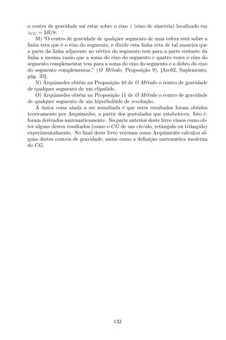 o centro de gravidade vai estar sobre o eixo z (eixo de simetria) localizado em
zCG = 3R/8.
M) “O centro de gravidade de qualquer segmento de uma esfera está sobre a
linha reta que é o eixo do segmento, e divide esta linha reta de tal maneira que
a parte da linha adjacente ao vértice do segmento tem para a parte restante da
linha a mesma razão que a soma do eixo do segmento e quatro vezes o eixo do
segmento complementar tem para a soma do eixo do segmento e o dobro do eixo
do segmento complementar,” (O Método, Proposição 9), [Arc02, Suplemento,
pág. 35].
N) Arquimedes obtém na Proposição 10 de O Método o centro de gravidade
de qualquer segmento de um elipsóide.
O) Arquimedes obtém na Proposição 11 de O Método o centro de gravidade
de qualquer segmento de um hiperbolóide de revolução.
A única coisa ainda a ser ressaltada é que estes resultados foram obtidos
teoricamente por Arquimedes, a partir dos postulados que estabeleceu. Isto é,
foram derivados matematicamente. Na parte anterior deste livro vimos como ob-
ter alguns destes resultados (como o CG de um círculo, retângulo ou triângulo)
experimentalmente. No ﬁnal deste livro veremos como Arquimedes calculou al-
guns destes centros de gravidade, assim como a deﬁnição matemática moderna
do CG.
132
 